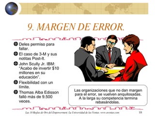 9. MARGEN DE ERROR.  Deles permiso para fallar.  El caso de 3-M y sus notitas Post-It. John Scully Jr. IBM: “Acabo de invertir $10 millones en su educación”. Flexibilidad con un límite. Thomas Alba Edisson falló más de 9.500 veces.  Las organizaciones que no dan margen para el error, se vuelven anquilosadas. A la larga su competencia termina rebasándolas.  Las 10 Reglas de Oro del Empowerment. La Universidad de las Ventas. www.uventas.com 