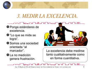3. MEDIR LA EXCELENCIA. Ponga estándares de excelencia.  “ Lo que se mide se logra”. Somos una sociedad orientada “al marcador”. La no medición genera frustración. La excelencia debe medirse tanto cualitativamente como en forma cuantitativa.  Las 10 Reglas de Oro del Empowerment. La Universidad de las Ventas. www.uventas.com 
