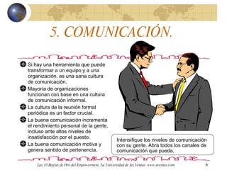 5. COMUNICACIÓN.  Si hay una herramienta que puede transformar a un equipo y a una organización, es una sana cultura de comunicación. Mayoría de organizaciones funcionan con base en una cultura de comunicación informal. La cultura de la reunión formal periódica es un factor crucial.  La buena comunicación incrementa el rendimiento personal de la gente, incluso ante altos niveles de insatisfacción por el puesto.  La buena comunicación motiva y genera sentido de pertenencia.  Intensifique los niveles de comunicación con su gente. Abra todos los canales de comunicación que pueda. Las 10 Reglas de Oro del Empowerment. La Universidad de las Ventas. www.uventas.com 