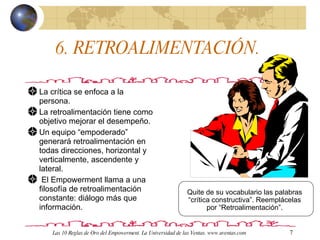 6. RETROALIMENTACIÓN.  La crítica se enfoca a la persona. La retroalimentación tiene como objetivo mejorar el desempeño. Un equipo “empoderado” generará retroalimentación en todas direcciones, horizontal y verticalmente, ascendente y lateral. El Empowerment llama a una filosofía de retroalimentación constante: diálogo más que información.  Quite de su vocabulario las palabras “crítica constructiva”. Reemplácelas por “Retroalimentación”. Las 10 Reglas de Oro del Empowerment. La Universidad de las Ventas. www.uventas.com 