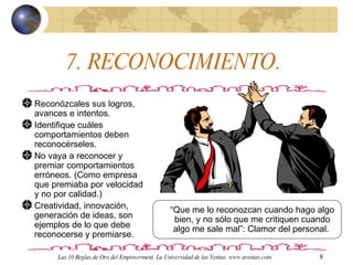 7. RECONOCIMIENTO.  Reconózcales sus logros, avances e intentos. Identifique cuáles comportamientos deben reconocérseles. No vaya a reconocer y premiar comportamientos erróneos. (Como empresa que premiaba por velocidad y no por calidad.) Creatividad, innovación, generación de ideas, son ejemplos de lo que debe reconocerse y premiarse.  “ Que me lo reconozcan cuando hago algo bien, y no sólo que me critiquen cuando algo me sale mal”: Clamor del personal.  Las 10 Reglas de Oro del Empowerment. La Universidad de las Ventas. www.uventas.com 