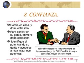 8. CONFIANZA.  Confíe en ellos, y demuéstreselo. Para confiar en su gente, primero debe conocerla. Identifique el potencial de su gente y ayúdelos a maximizar ese potencial.  Todo el concepto del “empowerment” se basa en un juego de CONFIANZA. A mayor confianza, mayor empowerment.  Las 10 Reglas de Oro del Empowerment. La Universidad de las Ventas. www.uventas.com 