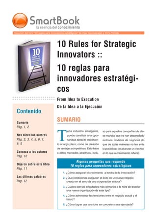 Resumen del libro “10 reglas para innovadores estratégicos” de Vijay Govindarajan y Chris Trimble




                                       10 Rules for Strategic
                                       Innovators ::
                                       10 reglas para
                                       innovadores estratégi-
                                       cos
                                       From Idea to Execution
                                       De la Idea a la Ejecución
  Contenido
                                       SUMARIO
  Sumario
  Pág. 1, 2



                                       T
                                                 oda industria emergente,        so para aquellas compañías de cla-
  Nos dicen los autores                          puede constituir una opor-      se mundial que ya han desarrollado
  Pág. 2, 3, 4, 5, 6, 7,                         tunidad, tanto de crecimien-    exitosos modelos de negocios (lo
  8, 9                                 to a largo plazo, como de creación        que de todas maneras no les evita
                                       de ventajas competitivas. Esto hace       la posibilidad de alcanzar un «techo»
  Conozca a los autores                a estos mercados atractivos, inclu-       en lo que a crecimiento refiere).
  Pág. 10
                                                       Algunas preguntas que responde
  Dijeron sobre este libro                         10 reglas para innovadores estratégicos
  Pág. 11
                                             1. ¿Cómo asegurar el crecimiento a través de la innovación?
  Las últimas palabras                       2. ¿Qué condiciones aseguran el éxito de un nuevo negocio
  Pag. 12                                       creado en el seno de una corporación exitosa?
                                             3. ¿Cuáles son las dificultades más comunes a la hora de diseñar
                                                una nueva organización de este tipo?
                                             4. ¿Cómo administrar las tensiones entre el negocio actual y el
                                                futuro?
                                             5. ¿Cómo lograr que una idea se concrete y sea ejecutada?