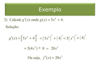 Exemplo
2) Calcule g ′( x) onde g ( x) = 5 x 4 + 4.
 Solução:

   g ′( x) = 5 x 4 + 4 ′ = ( 5 x 4 ) ′ + ( 4 ) ′ = 5 ( x 4 ) ′ + ( 4 ) ′
                       

                 = 5(4 x3 ) + 0 = 20x 3

                    Ou seja, f ′( x) = 20 x 3
 