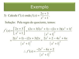 Exemplo
                                2x + 3
3) Calcule f ′( x) onde f ( x) = 2     .
                                 x +1
 Solução: Pela regra do quociente, temos:

            2 x + 3 ′ (2 x + 3)′( x 2 + 1) − (2 x + 3)( x 2 + 1)′
f ′ ( x) =  2        =
            x +1                      ( x2 + 1) 2
                                            2      2


          2( x 2 + 1) − (2 x + 3)2 x 2 x + 2 − 4 x + 6 x
        =                           =
                  ( x + 1)                    ( x + 1)
                     2      2                    2     2



                                 −2 x 2 − 6 x + 2
                   ∴ f ′( x) =
                                   (x       + 1)
                                        2          2
 