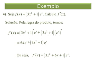 Exemplo
4) Seja f ( x) = ( 3 x 2 + 1) e x . Calcule f ′( x).

  Solução: Pela regra do produto, temos:

                         ′e x + 3x 2 + 1 e x ′
    f ′( x) = ( 3 x + 1)       (        )( )
                  2




           = 6x e + ( 3 x 2 + 1) e x
                      x




           Ou seja,       f ′( x) = ( 3 x 2 + 6 x + 1) e x .
 