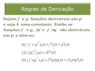 Regras de Derivação
Sejam f e g funções deriváveis em p
e seja k uma constante. Então as
funções f + g , kf e f × são deriváveis
                        g
em p e têm-se:

        (1) ( f + g ) ′ ( p ) = f ′( p ) + g ′( p )

        (2) ( kf ) ′ ( p ) = kf ′( p )

        (3) ( f ×g ) ′ ( p ) = f ′( p ) g ( p ) + f ( p ) g ′( p )
 