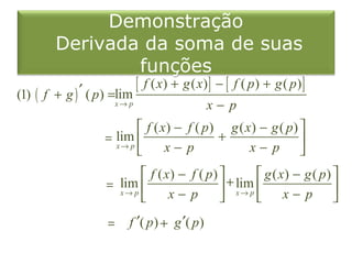 Demonstração
        Derivada da soma de suas
                            funções
(1) ( f + g ) ′ ( p ) =lim [ f ( x) + g ( x) ] − [ f ( p ) + g ( p ) ]
                       x→ p                      x− p
                             f ( x) − f ( p) g ( x) − g ( p) 
                     = lim                  +
                       x→ p
                                  x− p            x− p      
                             f ( x) − f ( p)          g ( x) − g ( p) 
                     = lim                    + lim                   
                       x→ p
                                  x− p          x→ p
                                                             x− p 

                      =    f ′( p ) + g ′( p )
 