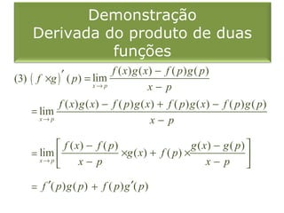 Demonstração
     Derivada do produto de duas
               funções
(3) ( f ×g ) ′ ( p ) = lim f ( x) g ( x) − f ( p ) g ( p )
                       x→ p            x− p
            f ( x) g ( x) − f ( p ) g ( x) + f ( p ) g ( x) − f ( p ) g ( p )
     = lim
       x→ p                              x− p

             f ( x) − f ( p)                     g ( x) − g ( p) 
     = lim                   ×g ( x) + f ( p ) ×
       x→ p
                  x− p                                x− p      

     = f ′( p ) g ( p ) + f ( p ) g ′( p )
 