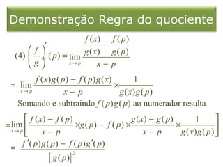 Demonstração Regra do quociente
                       f ( x) f ( p)
            ′                −
        f            g ( x) g ( p)
   (4)  ÷ ( p) = lim
       g        x→ p      x− p
        f ( x) g ( p) − f ( p) g ( x)        1
 = lim                                ×
   x→ p             x− p                g ( x) g ( p )
  Somando e subtraindo f ( p) g ( p) ao numerador resulta
        f ( x) − f ( p)                       g ( x) − g ( p)        1        
= lim                      ×g ( p) − f ( p) ×                 ×               
  x→ p
              x− p                                 x− p         g ( x) g ( p) 
  =   f ′( p ) g ( p ) − f ( p ) g ′( p )
                [ g ( p)]
                            2
 
