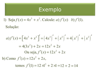 Exemplo
1) Seja f ( x) = 4 x 3 + x 2 . Calcule: a) f ′( x) b) f ′(1).
  Solução:

  a ) f ′( x) =  4 x 3 + x 2 ′ = ( 4x3 ) ′ + ( x 2 ) ′ = 4 ( x 3 ) ′ + ( x 2 ) ′
                             
              = 4(3 x 2 ) + 2 x = 12 x 2 + 2 x
                 Ou seja, f    ′( x) = 12 x 2 + 2 x
b) Como f ′( x) = 12 x 2 + 2 x,
          temos f ′(1) = 12 ×12 + 2 ×1 = 12 + 2 = 14
 