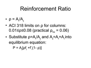 Reinforcement Ratio
• ρ = As/Ag
• ACI 318 limits on ρ for columns:
0.01≤ρ≤0.08 (practical ρmax = 0.06)
• Substitute ρ=As/Ag and Ag=As+Ac into
equilibrium equation:
P = Ag[ρfy +f’c(1- ρ)]
 
