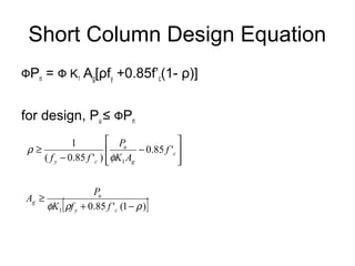 Short Column Design Equation
ФPn = Ф K1 Ag[ρfy +0.85f’c(1- ρ)]
for design, Pu ≤ ФPn








−
−
≥ c
g
u
cy
f
AK
P
ff
'85.0
)'85.0(
1
1φ
ρ
[ ])1('85.01 ρρφ −+
≥
cy
u
g
ffK
P
A
 