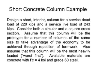 Short Concrete Column Example
Design a short, interior, column for a service dead
load of 220 kips and a service live load of 243
kips. Consider both a circular and a square cross
section. Assume that this column will be the
prototype for a number of columns of the same
size to take advantage of the economy to be
achieved through repetition of formwork. Also
assume that this column will be the most heavily
loaded (“worst first”). Available materials are
concrete with f’c = 4 ksi and grade 60 steel.
 