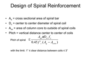 Design of Spiral Reinforcement
• Asp = cross sectional area of spiral bar
• Dcc = center to center diameter of spiral coil
• Acore = area of column core to outside of spiral coils
• Pitch = vertical distance center to center of coils
with the limit: 1” ≤ clear distance between coils ≤ 3”
)('45.0 coregc
yccsp
AAf
fDA
−
≤
π
Pitch of spiral
 