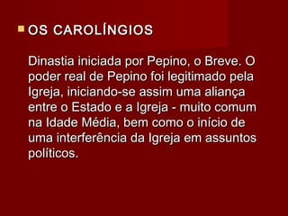  OS CAROLÍNGIOSOS CAROLÍNGIOS
Dinastia iniciada por Pepino, o Breve. ODinastia iniciada por Pepino, o Breve. O
poder real de Pepino foi legitimado pelapoder real de Pepino foi legitimado pela
Igreja, iniciando-se assim uma aliançaIgreja, iniciando-se assim uma aliança
entre o Estado e a Igreja - muito comumentre o Estado e a Igreja - muito comum
na Idade Média, bem como o início dena Idade Média, bem como o início de
uma interferência da Igreja em assuntosuma interferência da Igreja em assuntos
políticos.políticos.
 