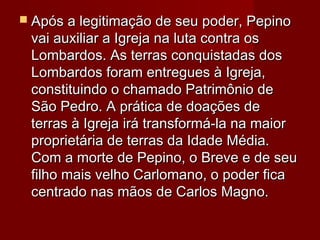 Após a legitimação de seu poder, PepinoApós a legitimação de seu poder, Pepino
vai auxiliar a Igreja na luta contra osvai auxiliar a Igreja na luta contra os
Lombardos. As terras conquistadas dosLombardos. As terras conquistadas dos
Lombardos foram entregues à Igreja,Lombardos foram entregues à Igreja,
constituindo o chamado Patrimônio deconstituindo o chamado Patrimônio de
São Pedro. A prática de doações deSão Pedro. A prática de doações de
terras à Igreja irá transformá-la na maiorterras à Igreja irá transformá-la na maior
proprietária de terras da Idade Média.proprietária de terras da Idade Média.
Com a morte de Pepino, o Breve e de seuCom a morte de Pepino, o Breve e de seu
filho mais velho Carlomano, o poder ficafilho mais velho Carlomano, o poder fica
centrado nas mãos de Carlos Magno.centrado nas mãos de Carlos Magno.
 