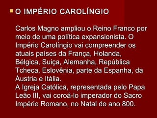  O IMPÉRIO CAROLÍNGIOO IMPÉRIO CAROLÍNGIO
Carlos Magno ampliou o Reino Franco porCarlos Magno ampliou o Reino Franco por
meio de uma política expansionista. Omeio de uma política expansionista. O
Império Carolíngio vai compreender osImpério Carolíngio vai compreender os
atuais países da França, Holanda,atuais países da França, Holanda,
Bélgica, Suiça, Alemanha, RepúblicaBélgica, Suiça, Alemanha, República
Tcheca, Eslovênia, parte da Espanha, daTcheca, Eslovênia, parte da Espanha, da
Áustria e Itália.Áustria e Itália.
A Igreja Católica, representada pelo PapaA Igreja Católica, representada pelo Papa
Leão III, vai coroá-lo imperador do SacroLeão III, vai coroá-lo imperador do Sacro
Império Romano, no Natal do ano 800.Império Romano, no Natal do ano 800.
 