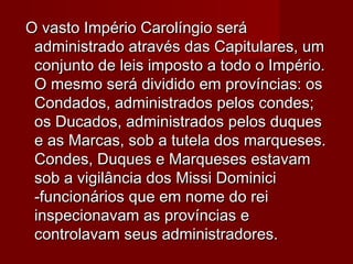 O vasto Império Carolíngio seráO vasto Império Carolíngio será
administrado através das Capitulares, umadministrado através das Capitulares, um
conjunto de leis imposto a todo o Império.conjunto de leis imposto a todo o Império.
O mesmo será dividido em províncias: osO mesmo será dividido em províncias: os
Condados, administrados pelos condes;Condados, administrados pelos condes;
os Ducados, administrados pelos duquesos Ducados, administrados pelos duques
e as Marcas, sob a tutela dos marqueses.e as Marcas, sob a tutela dos marqueses.
Condes, Duques e Marqueses estavamCondes, Duques e Marqueses estavam
sob a vigilância dos Missi Dominicisob a vigilância dos Missi Dominici
-funcionários que em nome do rei-funcionários que em nome do rei
inspecionavam as províncias einspecionavam as províncias e
controlavam seus administradores.controlavam seus administradores.
 