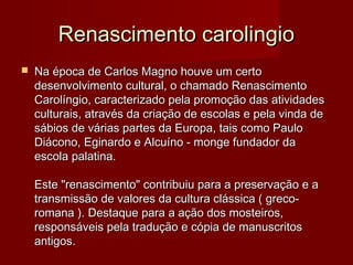 Renascimento carolingioRenascimento carolingio
 Na época de Carlos Magno houve um certoNa época de Carlos Magno houve um certo
desenvolvimento cultural, o chamado Renascimentodesenvolvimento cultural, o chamado Renascimento
Carolíngio, caracterizado pela promoção das atividadesCarolíngio, caracterizado pela promoção das atividades
culturais, através da criação de escolas e pela vinda deculturais, através da criação de escolas e pela vinda de
sábios de várias partes da Europa, tais como Paulosábios de várias partes da Europa, tais como Paulo
Diácono, Eginardo e Alcuíno - monge fundador daDiácono, Eginardo e Alcuíno - monge fundador da
escola palatina.escola palatina.
Este "renascimento" contribuiu para a preservação e aEste "renascimento" contribuiu para a preservação e a
transmissão de valores da cultura clássica ( greco-transmissão de valores da cultura clássica ( greco-
romana ). Destaque para a ação dos mosteiros,romana ). Destaque para a ação dos mosteiros,
responsáveis pela tradução e cópia de manuscritosresponsáveis pela tradução e cópia de manuscritos
antigos.antigos.
 
