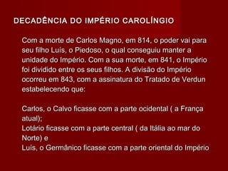 DECADÊNCIA DO IMPÉRIO CAROLÍNGIODECADÊNCIA DO IMPÉRIO CAROLÍNGIO
Com a morte de Carlos Magno, em 814, o poder vai paraCom a morte de Carlos Magno, em 814, o poder vai para
seu filho Luís, o Piedoso, o qual conseguiu manter aseu filho Luís, o Piedoso, o qual conseguiu manter a
unidade do Império. Com a sua morte, em 841, o Impériounidade do Império. Com a sua morte, em 841, o Império
foi dividido entre os seus filhos. A divisão do Impériofoi dividido entre os seus filhos. A divisão do Império
ocorreu em 843, com a assinatura do Tratado de Verdunocorreu em 843, com a assinatura do Tratado de Verdun
estabelecendo que:estabelecendo que:
Carlos, o Calvo ficasse com a parte ocidental ( a FrançaCarlos, o Calvo ficasse com a parte ocidental ( a França
atual);atual);
Lotário ficasse com a parte central ( da Itália ao mar doLotário ficasse com a parte central ( da Itália ao mar do
Norte) eNorte) e
Luís, o Germânico ficasse com a parte oriental do ImpérioLuís, o Germânico ficasse com a parte oriental do Império
 