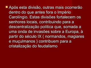  Após esta divisão, outras mais ocorrerãoApós esta divisão, outras mais ocorrerão
dentro do que antes fora o Impériodentro do que antes fora o Império
Carolíngio. Estas divisões fortalecem osCarolíngio. Estas divisões fortalecem os
senhores locais, contribuindo para asenhores locais, contribuindo para a
descentralização política que, somada adescentralização política que, somada a
uma onda de invasões sobre a Europa, àuma onda de invasões sobre a Europa, à
partir do século IX ( normandos, magiarespartir do século IX ( normandos, magiares
e muçulmanos ) contribuem para ae muçulmanos ) contribuem para a
cristalização do feudalismocristalização do feudalismo
 