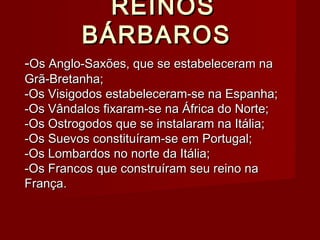 REINOSREINOS
BÁRBAROSBÁRBAROS
--Os Anglo-Saxões, que se estabeleceram naOs Anglo-Saxões, que se estabeleceram na
Grã-Bretanha;Grã-Bretanha;
-Os Visigodos estabeleceram-se na Espanha;-Os Visigodos estabeleceram-se na Espanha;
-Os Vândalos fixaram-se na África do Norte;-Os Vândalos fixaram-se na África do Norte;
-Os Ostrogodos que se instalaram na Itália;-Os Ostrogodos que se instalaram na Itália;
-Os Suevos constituíram-se em Portugal;-Os Suevos constituíram-se em Portugal;
-Os Lombardos no norte da Itália;-Os Lombardos no norte da Itália;
-Os Francos que construíram seu reino na-Os Francos que construíram seu reino na
França.França.
 