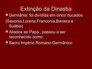Extinção da DinastiaExtinção da Dinastia
 Germânia: foi dividida em cinco ducadosGermânia: foi dividida em cinco ducados
(Saxonia,Lorena,Franconia,Baviera e(Saxonia,Lorena,Franconia,Baviera e
Suábia)Suábia)
 Aliados ao Papa , passou a serAliados ao Papa , passou a ser
reconhecido como:reconhecido como:
 Sacro Império Romano-GermânicoSacro Império Romano-Germânico
 