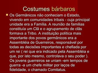 CostumesCostumes bárbarosbárbaros
 Os Germânicos não conheciam o Estado,Os Germânicos não conheciam o Estado,
vivendo em comunidades tribais - cuja principalvivendo em comunidades tribais - cuja principal
unidade era a Família. A reunião de famíliasunidade era a Família. A reunião de famílias
constituía um Clã e o agrupamento de clãsconstituía um Clã e o agrupamento de clãs
formava a Tribo. A instituição política maisformava a Tribo. A instituição política mais
importante dos povos germânicos era aimportante dos povos germânicos era a
Assembléia de Guerreiros, responsável porAssembléia de Guerreiros, responsável por
todas as decisões importantes e chefiada portodas as decisões importantes e chefiada por
um rei ( rei que era indicado pela Assembléia eum rei ( rei que era indicado pela Assembléia e
que, por isto mesmo, controlava o seu poder ).que, por isto mesmo, controlava o seu poder ).
Os jovens guerreiros se uniam -em tempos deOs jovens guerreiros se uniam -em tempos de
guerra -a um chefe militar por laços deguerra -a um chefe militar por laços de
fidelidade, o chamado Comitatus.fidelidade, o chamado Comitatus.
 