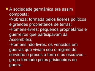  A sociedade germânica era assimA sociedade germânica era assim
composta:composta:
-Nobreza: formada pelos líderes políticos-Nobreza: formada pelos líderes políticos
e grandes proprietários de terras;e grandes proprietários de terras;
-Homens-livres: pequenos proprietários e-Homens-livres: pequenos proprietários e
guerreiros que participavam daguerreiros que participavam da
Assembléia;Assembléia;
-Homens não-livres: os vencidos em-Homens não-livres: os vencidos em
guerras que viviam sob o regime deguerras que viviam sob o regime de
servidão e presos à terra e os escravos -servidão e presos à terra e os escravos -
grupo formado pelos prisioneiros degrupo formado pelos prisioneiros de
guerra.guerra.
 