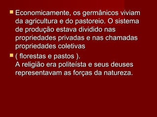  Economicamente, os germânicos viviamEconomicamente, os germânicos viviam
da agricultura e do pastoreio. O sistemada agricultura e do pastoreio. O sistema
de produção estava dividido nasde produção estava dividido nas
propriedades privadas e nas chamadaspropriedades privadas e nas chamadas
propriedades coletivaspropriedades coletivas
 ( florestas e pastos ).( florestas e pastos ).
A religião era politeísta e seus deusesA religião era politeísta e seus deuses
representavam as forças da natureza.representavam as forças da natureza.
 