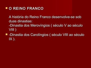  O REINO FRANCOO REINO FRANCO
A história do Reino Franco desenvolve-se sobA história do Reino Franco desenvolve-se sob
duas dinastias:duas dinastias:
-Dinastia dos Merovíngios ( século V ao século-Dinastia dos Merovíngios ( século V ao século
VIII )VIII )
 -Dinastia dos Carolíngios ( século VIII ao século-Dinastia dos Carolíngios ( século VIII ao século
IX ).IX ).
 