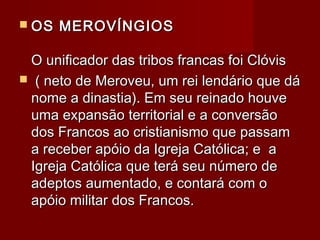  OS MEROVÍNGIOSOS MEROVÍNGIOS
O unificador das tribos francas foi ClóvisO unificador das tribos francas foi Clóvis
 ( neto de Meroveu, um rei lendário que dá( neto de Meroveu, um rei lendário que dá
nome a dinastia). Em seu reinado houvenome a dinastia). Em seu reinado houve
uma expansão territorial e a conversãouma expansão territorial e a conversão
dos Francos ao cristianismo que passamdos Francos ao cristianismo que passam
a receber apóio da Igreja Católica; e aa receber apóio da Igreja Católica; e a
Igreja Católica que terá seu número deIgreja Católica que terá seu número de
adeptos aumentado, e contará com oadeptos aumentado, e contará com o
apóio militar dos Francos.apóio militar dos Francos.
 