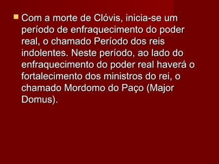  Com a morte de Clóvis, inicia-se umCom a morte de Clóvis, inicia-se um
período de enfraquecimento do poderperíodo de enfraquecimento do poder
real, o chamado Período dos reisreal, o chamado Período dos reis
indolentes. Neste período, ao lado doindolentes. Neste período, ao lado do
enfraquecimento do poder real haverá oenfraquecimento do poder real haverá o
fortalecimento dos ministros do rei, ofortalecimento dos ministros do rei, o
chamado Mordomo do Paço (Majorchamado Mordomo do Paço (Major
Domus).Domus).
 