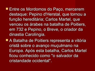  Entre os Mordomos do Paço, merceremEntre os Mordomos do Paço, mercerem
destaque: Pepino d'Herstal, que tornou adestaque: Pepino d'Herstal, que tornou a
função hereditária; Carlos Martel, quefunção hereditária; Carlos Martel, que
venceu os árabes na batalha de Poitiers,venceu os árabes na batalha de Poitiers,
em 732 e Pepino, o Breve, o criador daem 732 e Pepino, o Breve, o criador da
dinastia Carolíngia.dinastia Carolíngia.
 A Batalha de Poitiers representa a vitóriaA Batalha de Poitiers representa a vitória
cristã sobre o avanço muçulmano nacristã sobre o avanço muçulmano na
Europa. Após esta batalha, Carlos MartelEuropa. Após esta batalha, Carlos Martel
ficou conhecido como "o salvador daficou conhecido como "o salvador da
cristandade ocidental".cristandade ocidental".
 