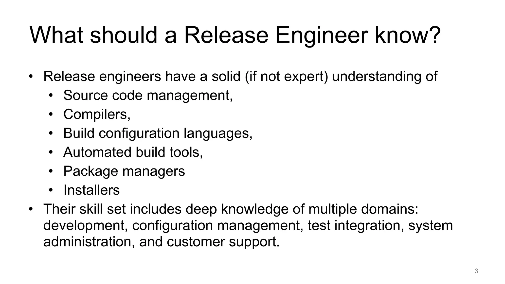 What should a Release Engineer know?
• Release engineers have a solid (if not expert) understanding of
• Source code management,
• Compilers,
• Build configuration languages,
• Automated build tools,
• Package managers
• Installers
• Their skill set includes deep knowledge of multiple domains:
development, configuration management, test integration, system
administration, and customer support.
3
 