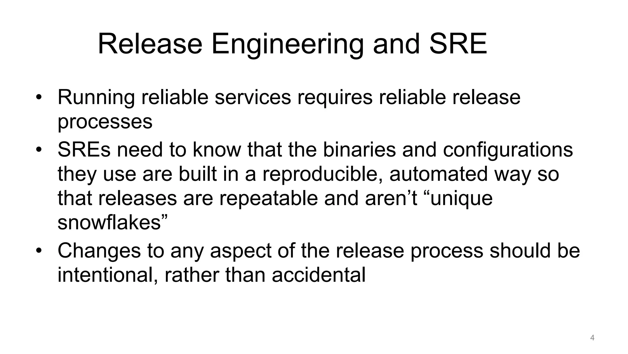 Release Engineering and SRE
• Running reliable services requires reliable release
processes
• SREs need to know that the binaries and configurations
they use are built in a reproducible, automated way so
that releases are repeatable and aren’t “unique
snowflakes”
• Changes to any aspect of the release process should be
intentional, rather than accidental
4
 