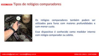 Os relógios comparadores também podem ser
utilizados para furos com maiores profundidades e
com menor custo.
Esse dispositivo é conhecido como medidor interno
com relógio comparador ou súbito.
Tipos de relógios comparadores
 