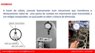 A haste do súbito, consiste basicamente num mecanismo que transforma o
deslocamento radial de uma ponta de contato em movimento axial transmitido a
um relógio comparador, no qual pode-se obter a leitura da dimensão.
 