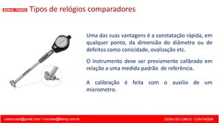 Uma das suas vantagens é a constatação rápida, em
qualquer ponto, da dimensão do diâmetro ou de
defeitos como conicidade, ovalização etc.
O instrumento deve ser previamente calibrado em
relação a uma medida padrão de referência.
A calibração é feita com o auxilio de um
micrometro.
Tipos de relógios comparadores
 