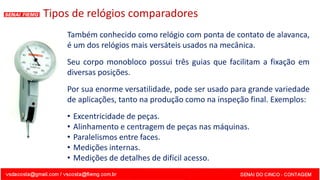 Também conhecido como relógio com ponta de contato de alavanca,
é um dos relógios mais versáteis usados na mecânica.
Seu corpo monobloco possui três guias que facilitam a fixação em
diversas posições.
Por sua enorme versatilidade, pode ser usado para grande variedade
de aplicações, tanto na produção como na inspeção final. Exemplos:
• Excentricidade de peças.
• Alinhamento e centragem de peças nas máquinas.
• Paralelismos entre faces.
• Medições internas.
• Medições de detalhes de difícil acesso.
Tipos de relógios comparadores
 