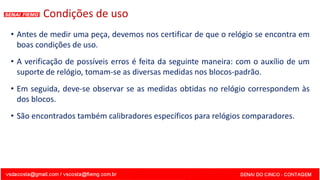 Condições de uso
• Antes de medir uma peça, devemos nos certificar de que o relógio se encontra em
boas condições de uso.
• A verificação de possíveis erros é feita da seguinte maneira: com o auxílio de um
suporte de relógio, tomam-se as diversas medidas nos blocos-padrão.
• Em seguida, deve-se observar se as medidas obtidas no relógio correspondem às
dos blocos.
• São encontrados também calibradores específicos para relógios comparadores.
 