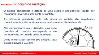 Princípio de medição
O Relógio comparador é dotado de uma escala e um ponteiro, ligados por
mecanismos diversos a uma ponta de contato.
As diferenças percebidas nele pela ponta de contato são amplificadas
mecanicamente e irão movimentar o ponteiro rotativo diante da escala.
Nos comparadores mais utilizados, uma volta
completa do ponteiro corresponde a um
deslocamento de 1mm da ponta de contato.
Como o mostrador contém 100 divisões, cada
divisão equivale a 0,01mm.
 