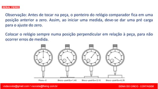 Observação: Antes de tocar na peça, o ponteiro do relógio comparador fica em uma
posição anterior a zero. Assim, ao iniciar uma medida, deve-se dar uma pré carga
para o ajuste do zero.
Colocar o relógio sempre numa posição perpendicular em relação à peça, para não
ocorrer erros de medida.
 