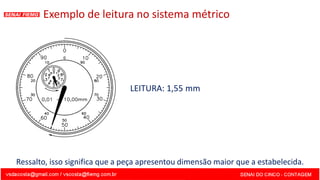 Exemplo de leitura no sistema métrico
LEITURA: 1,55 mm
Ressalto, isso significa que a peça apresentou dimensão maior que a estabelecida.
 