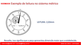 LEITURA: 2,03mm
Exemplo de leitura no sistema métrico
Ressalto, isso significa que a peça apresentou dimensão maior que a estabelecida.
 