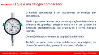 O que é um Relógio Comparador
O Relógio comparador é um instrumento de medição por
comparação.
Medir a grandeza de uma peça por comparação é determinar a
diferença da grandeza existente entre ela e um padrão de
dimensão predeterminado. Daí originou-se o termo medição
indireta.
Dimensão da peça = Dimensão do padrão ± diferença
Também se pode tomar como padrão uma peça original, de
dimensões conhecidas, que é utilizada como referência.
 