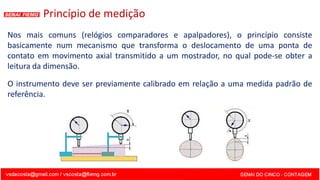 Princípio de medição
Nos mais comuns (relógios comparadores e apalpadores), o princípio consiste
basicamente num mecanismo que transforma o deslocamento de uma ponta de
contato em movimento axial transmitido a um mostrador, no qual pode-se obter a
leitura da dimensão.
O instrumento deve ser previamente calibrado em relação a uma medida padrão de
referência.
 