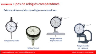 Existem vários modelos de relógios comparadores.
Tipos de relógios comparadores
Relógio Comparador
Relógio Vertical
Relógio medidor
de profundidade
Relógio medidor
de espessura
 