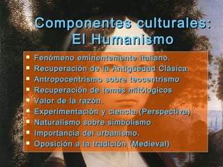 Componentes culturales:Componentes culturales:
El HumanismoEl Humanismo
 Fenómeno eminentemente italiano.Fenómeno eminentemente italiano.
 Recuperación de la Antigüedad Clásica.Recuperación de la Antigüedad Clásica.
 Antropocentrismo sobre teocentrismoAntropocentrismo sobre teocentrismo
 Recuperación de temas mitólogicosRecuperación de temas mitólogicos
 Valor de la razón.Valor de la razón.
 Experimentación y ciencia (Perspectiva)Experimentación y ciencia (Perspectiva)
 Naturalismo sobre simbolismoNaturalismo sobre simbolismo
 Importancia del urbanismo.Importancia del urbanismo.
 Oposición a la tradición (Medieval)Oposición a la tradición (Medieval)
 